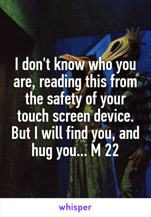 I don't know who you are, reading this from the safety of your touch screen device. But I will find you, and hug you... M 22