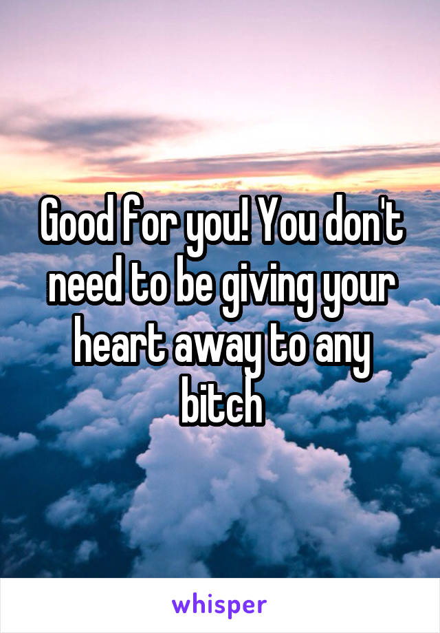Good for you! You don't need to be giving your heart away to any bitch