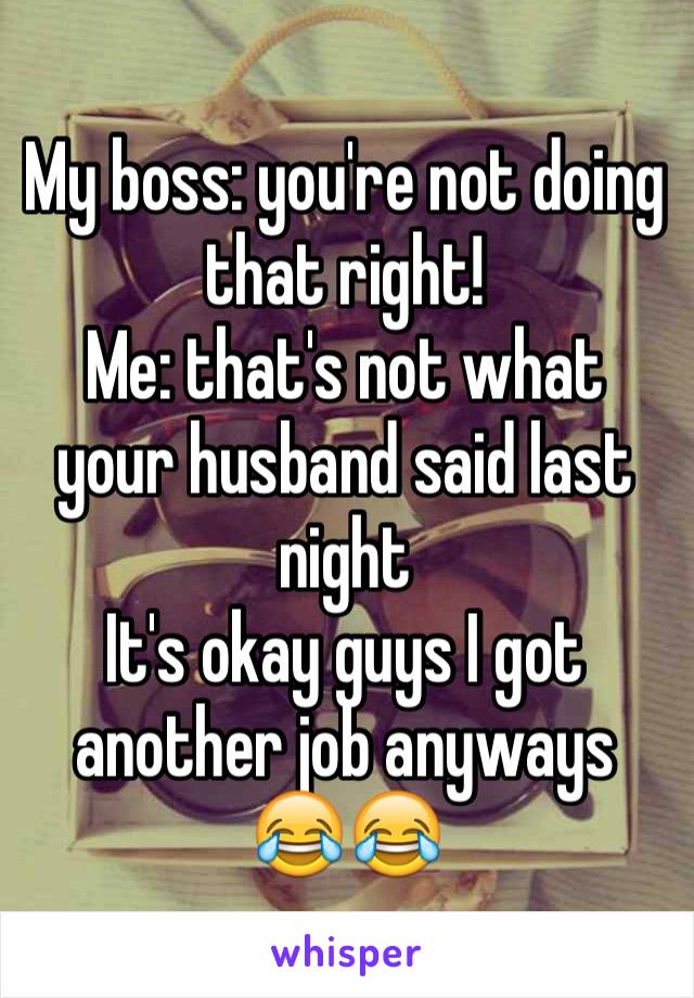 My boss: you're not doing that right! 
Me: that's not what your husband said last night 
It's okay guys I got another job anyways 😂😂
