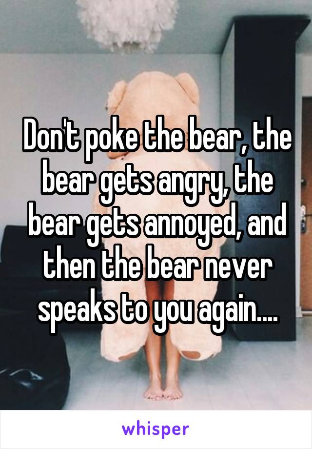 Don't poke the bear, the bear gets angry, the bear gets annoyed, and then the bear never speaks to you again....