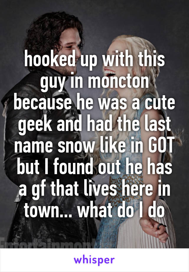 hooked up with this guy in moncton because he was a cute geek and had the last name snow like in GOT but I found out he has a gf that lives here in town... what do I do
