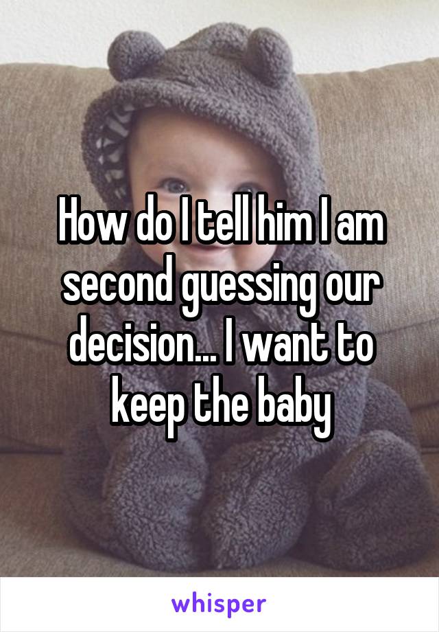 How do I tell him I am second guessing our decision... I want to keep the baby