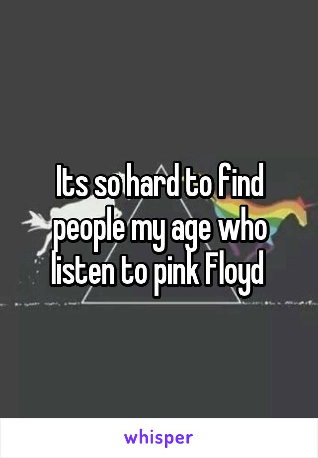 Its so hard to find people my age who listen to pink Floyd 