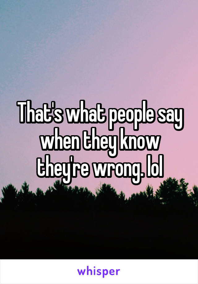 That's what people say when they know they're wrong. lol
