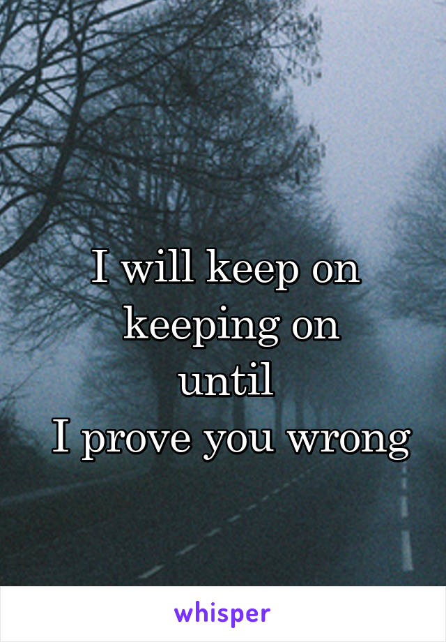 
I will keep on
 keeping on
until
 I prove you wrong
