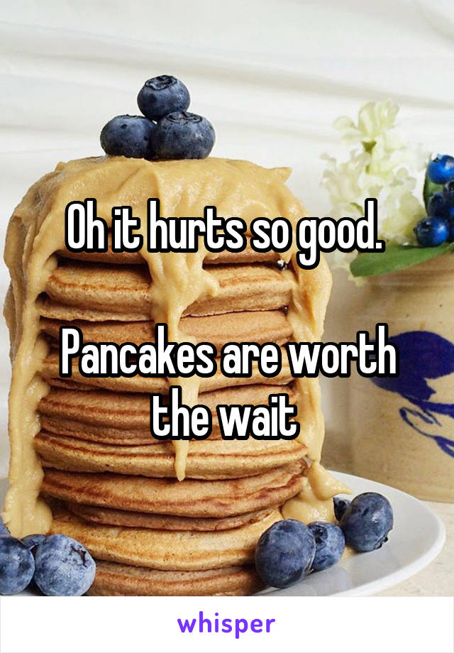 Oh it hurts so good. 

Pancakes are worth the wait 
