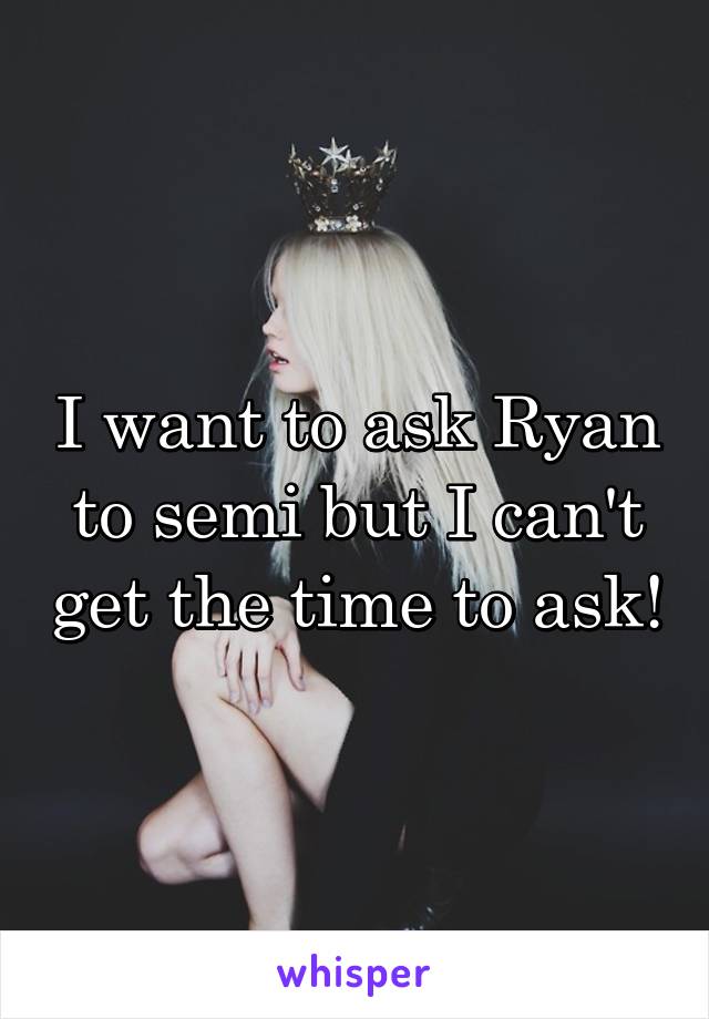 I want to ask Ryan to semi but I can't get the time to ask!