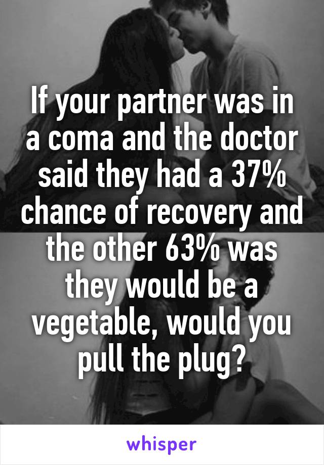If your partner was in a coma and the doctor said they had a 37% chance of recovery and the other 63% was they would be a vegetable, would you pull the plug?