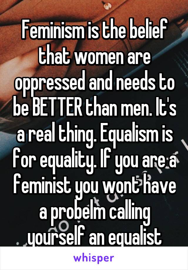 Feminism is the belief that women are oppressed and needs to be BETTER than men. It's a real thing. Equalism is for equality. If you are a feminist you wont have a probelm calling yourself an equalist