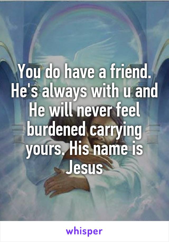 You do have a friend. He's always with u and He will never feel burdened carrying yours. His name is Jesus