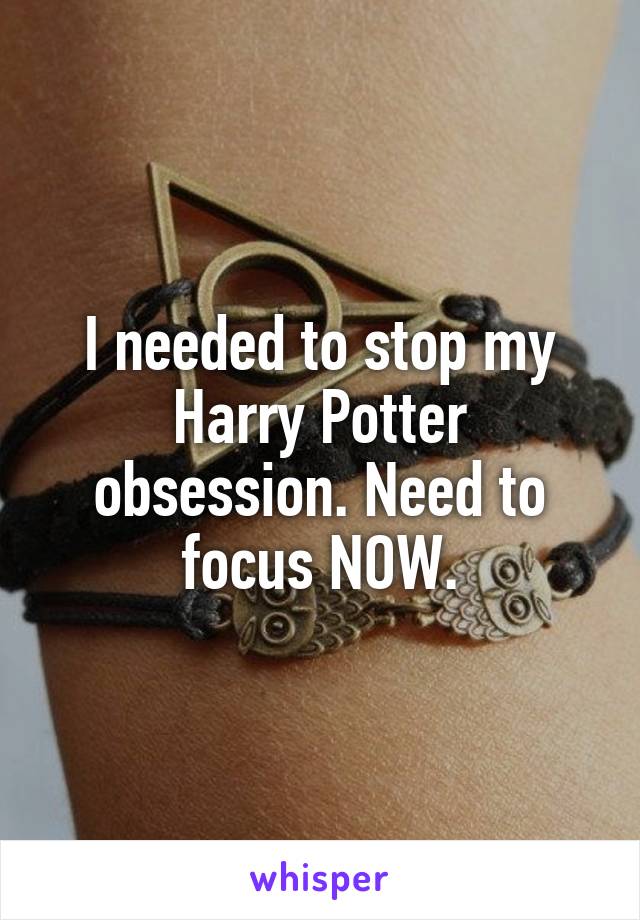 I needed to stop my Harry Potter obsession. Need to focus NOW.