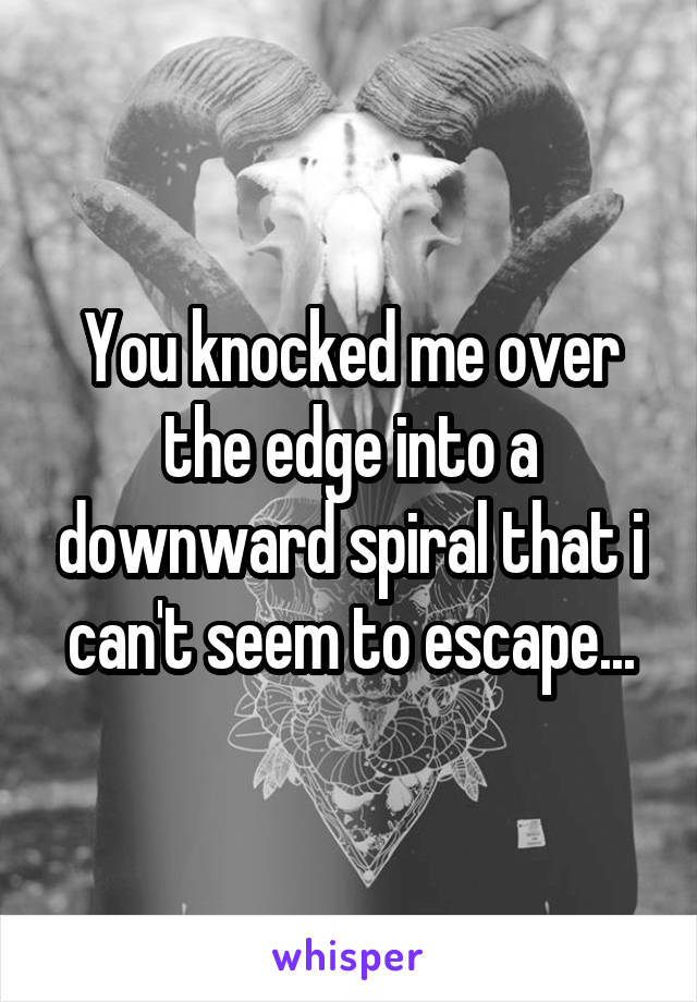 You knocked me over the edge into a downward spiral that i can't seem to escape...