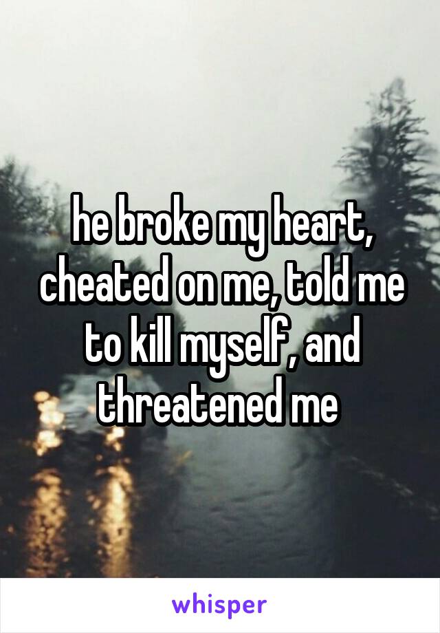 he broke my heart, cheated on me, told me to kill myself, and threatened me 