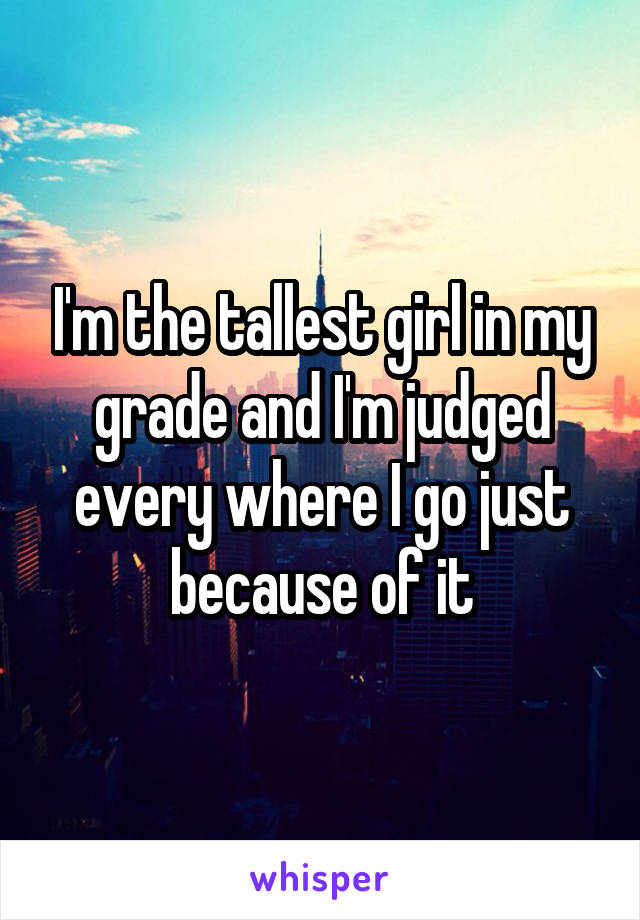 I'm the tallest girl in my grade and I'm judged every where I go just because of it