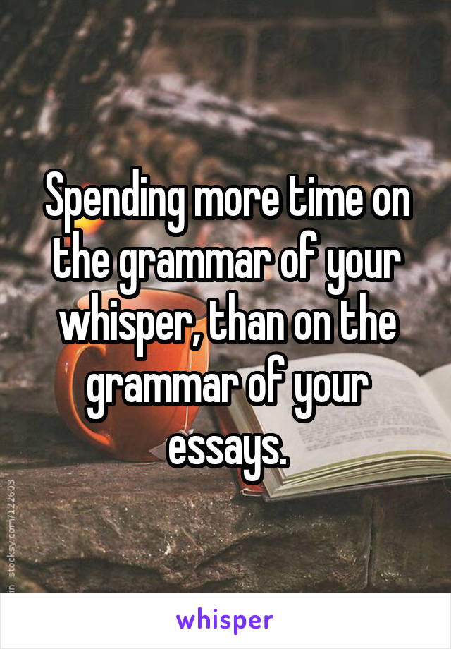 Spending more time on the grammar of your whisper, than on the grammar of your essays.