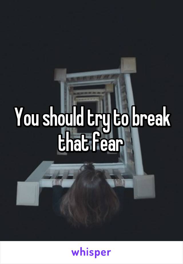 You should try to break that fear 