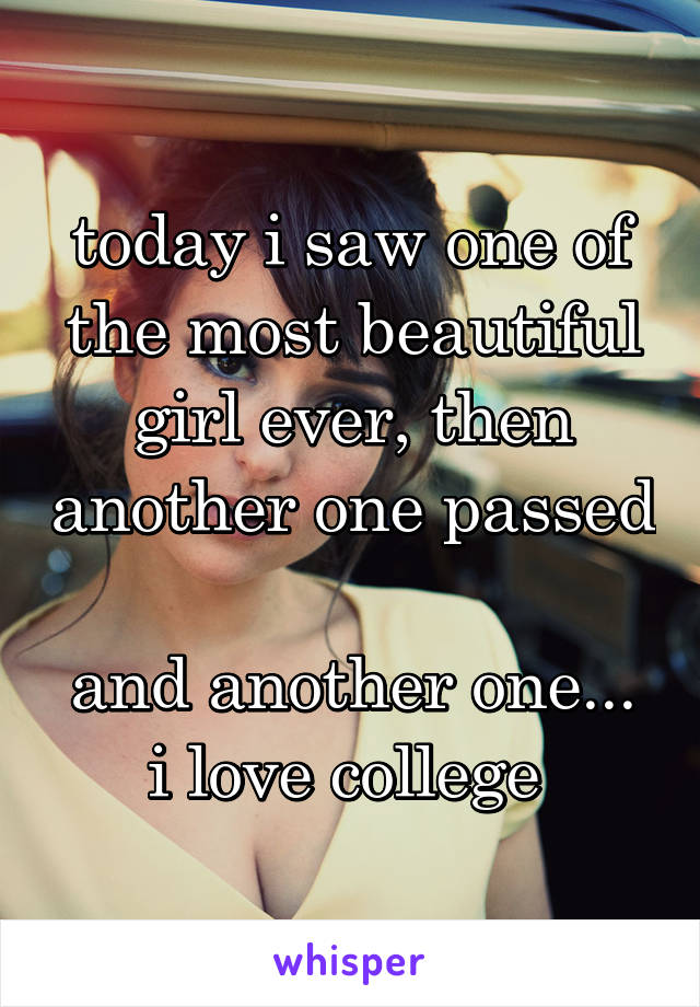 today i saw one of the most beautiful girl ever, then another one passed 
and another one... i love college 