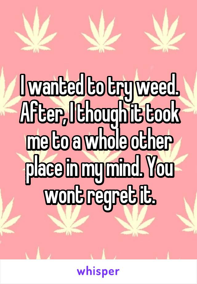 I wanted to try weed. After, I though it took me to a whole other place in my mind. You wont regret it.