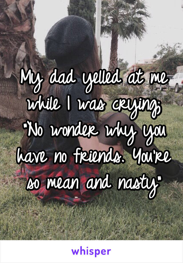 My dad yelled at me while I was crying;
"No wonder why you have no friends. You're so mean and nasty"
