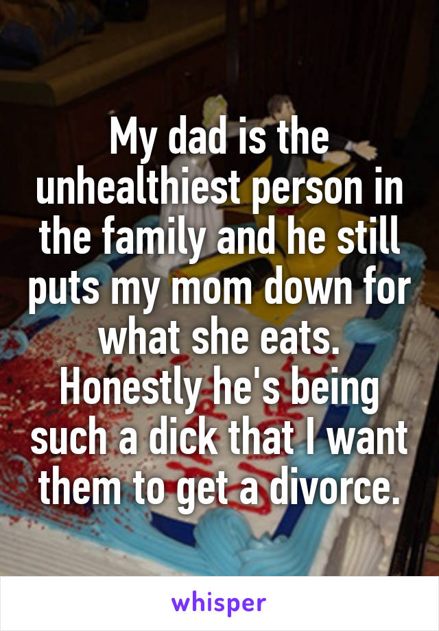 My dad is the unhealthiest person in the family and he still puts my mom down for what she eats. Honestly he's being such a dick that I want them to get a divorce.