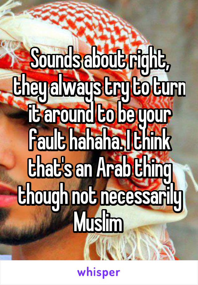 Sounds about right, they always try to turn it around to be your fault hahaha. I think that's an Arab thing though not necessarily Muslim 