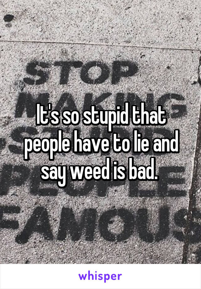 It's so stupid that people have to lie and say weed is bad. 