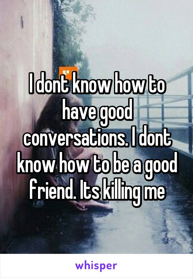 I dont know how to have good conversations. I dont know how to be a good friend. Its killing me