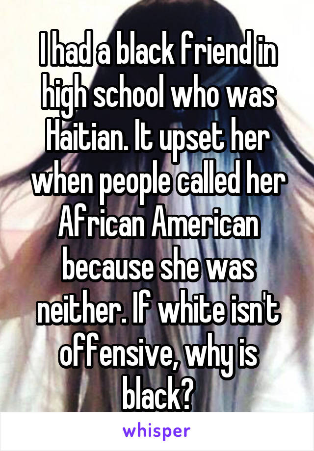 I had a black friend in high school who was Haitian. It upset her when people called her African American because she was neither. If white isn't offensive, why is black?