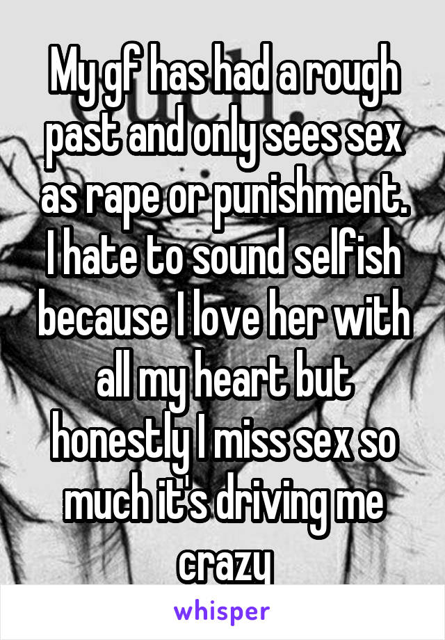 My gf has had a rough past and only sees sex as rape or punishment.
I hate to sound selfish because I love her with all my heart but honestly I miss sex so much it's driving me crazy