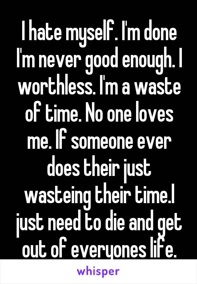 I hate myself. I'm done I'm never good enough. I worthless. I'm a waste of time. No one loves me. If someone ever does their just wasteing their time.I just need to die and get out of everyones life.