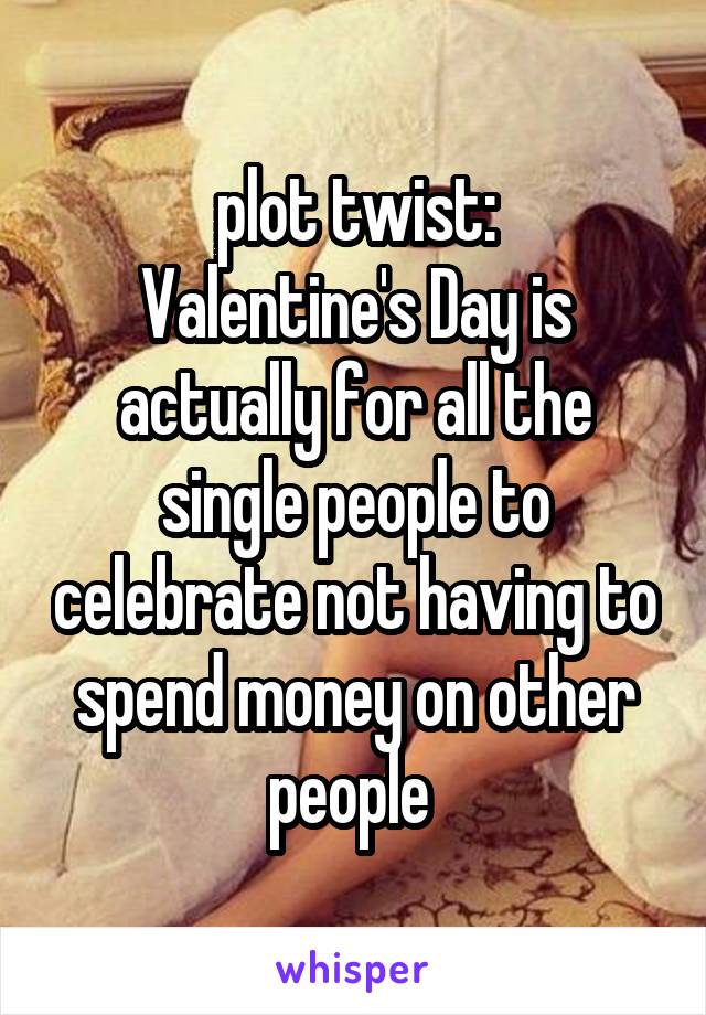plot twist:
Valentine's Day is actually for all the single people to celebrate not having to spend money on other people 