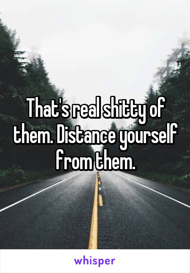 That's real shitty of them. Distance yourself from them.