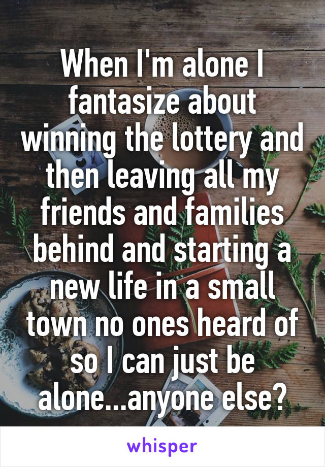 When I'm alone I fantasize about winning the lottery and then leaving all my friends and families behind and starting a new life in a small town no ones heard of so I can just be alone...anyone else?