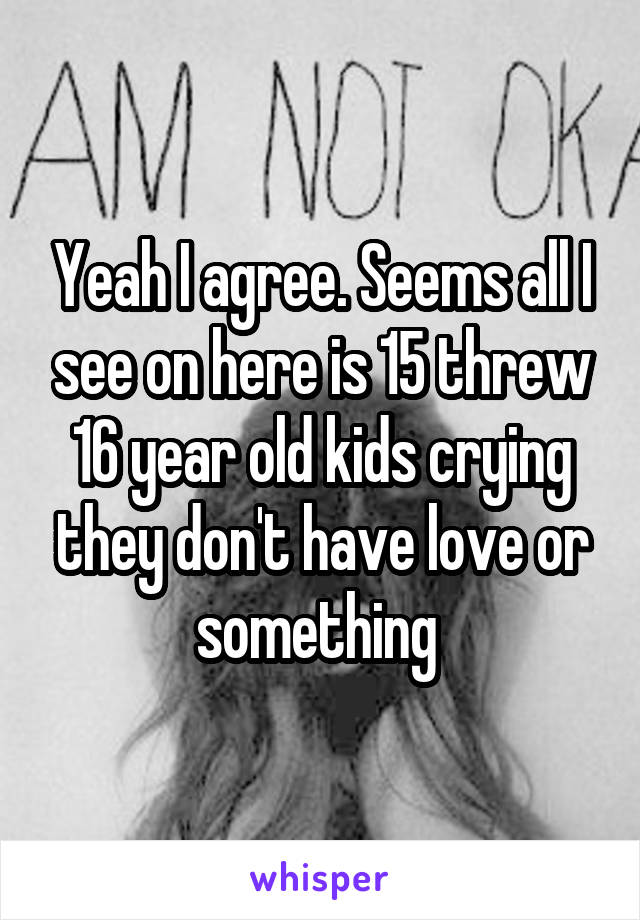 Yeah I agree. Seems all I see on here is 15 threw 16 year old kids crying they don't have love or something 