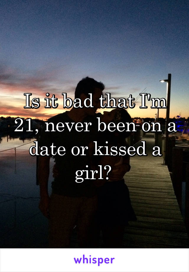 Is it bad that I'm 21, never been on a date or kissed a girl? 