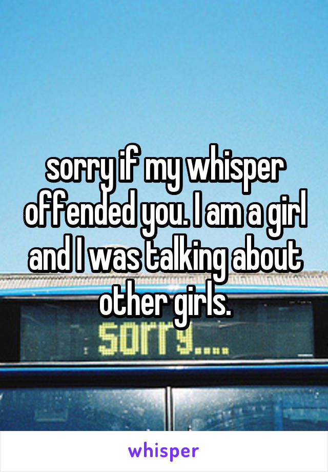 sorry if my whisper offended you. I am a girl and I was talking about other girls.