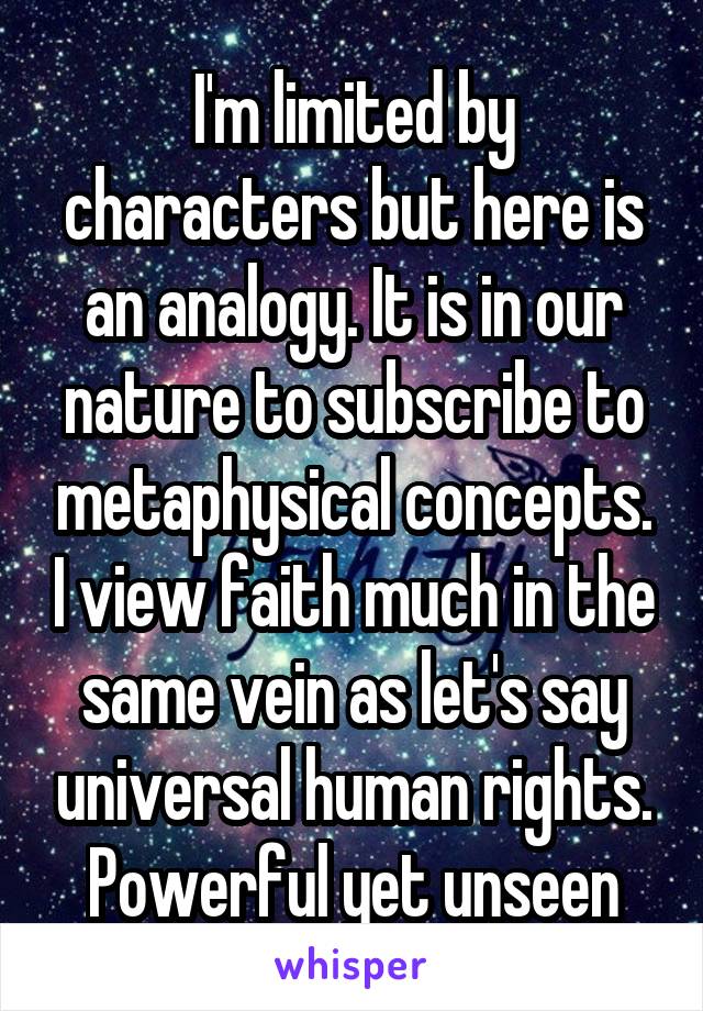 I'm limited by characters but here is an analogy. It is in our nature to subscribe to metaphysical concepts. I view faith much in the same vein as let's say universal human rights. Powerful yet unseen