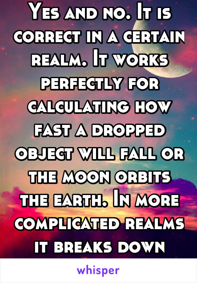 Yes and no. It is correct in a certain realm. It works perfectly for calculating how fast a dropped object will fall or the moon orbits the earth. In more complicated realms it breaks down however