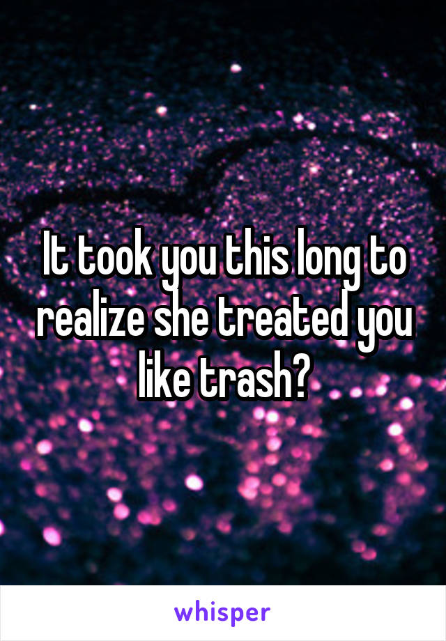 It took you this long to realize she treated you like trash?
