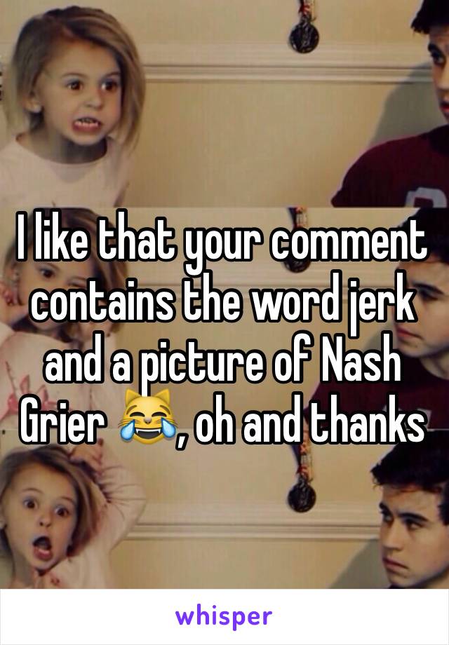 I like that your comment contains the word jerk and a picture of Nash Grier 😹, oh and thanks