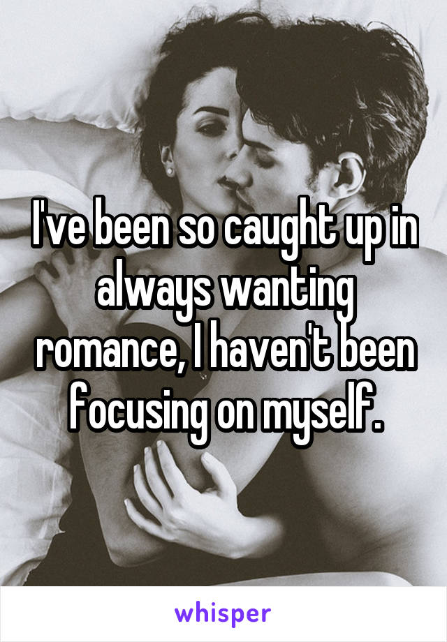 I've been so caught up in always wanting romance, I haven't been focusing on myself.