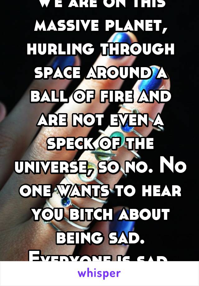 We are on this massive planet, hurling through space around a ball of fire and are not even a speck of the universe, so no. No one wants to hear you bitch about being sad. Everyone is sad. Deal w/ it