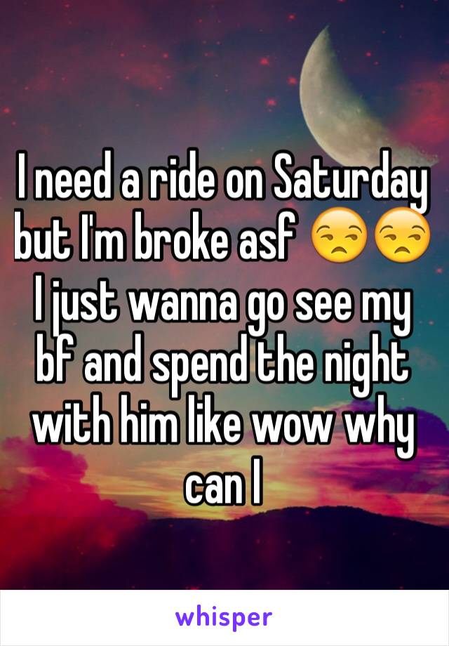 I need a ride on Saturday but I'm broke asf 😒😒I just wanna go see my bf and spend the night with him like wow why can I 