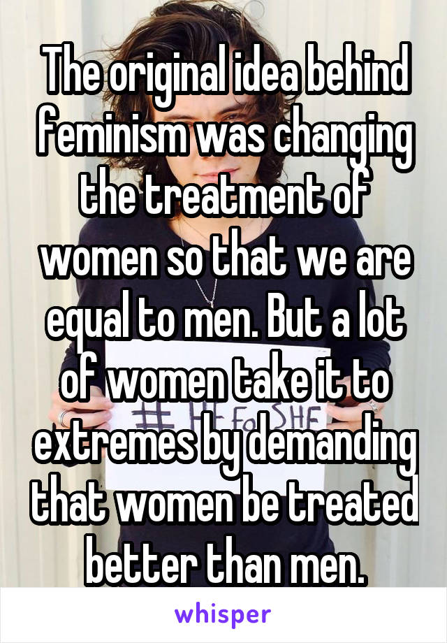 The original idea behind feminism was changing the treatment of women so that we are equal to men. But a lot of women take it to extremes by demanding that women be treated better than men.