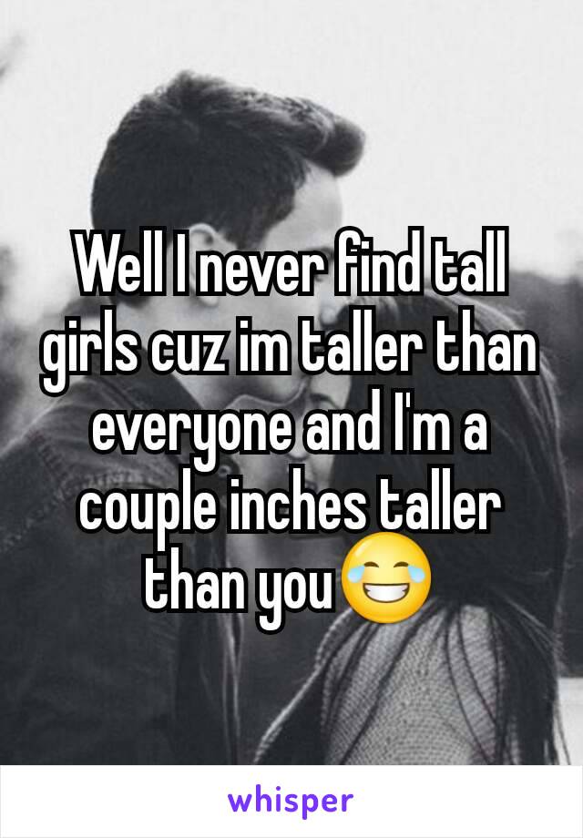 Well I never find tall girls cuz im taller than everyone and I'm a couple inches taller than you😂