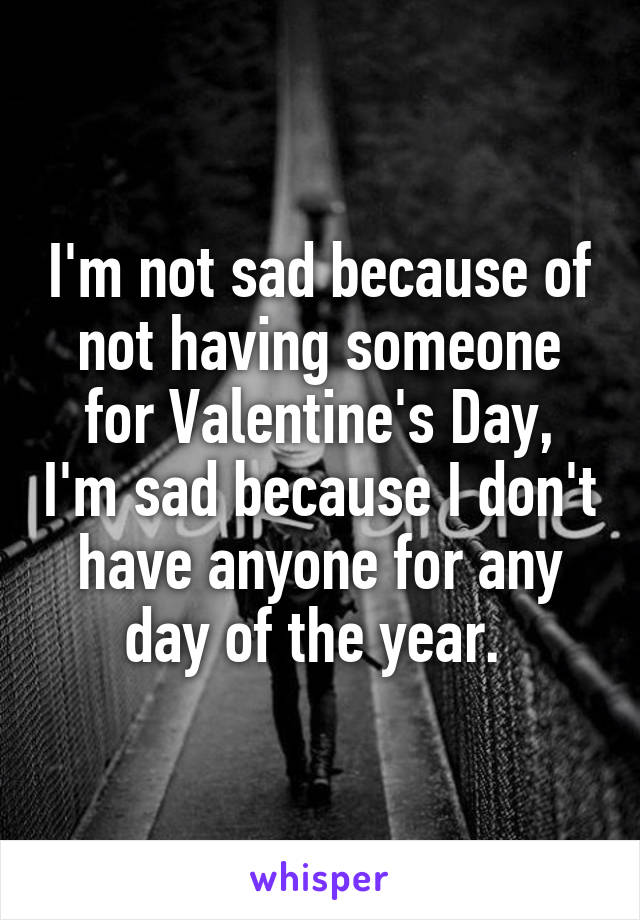 I'm not sad because of not having someone for Valentine's Day, I'm sad because I don't have anyone for any day of the year. 
