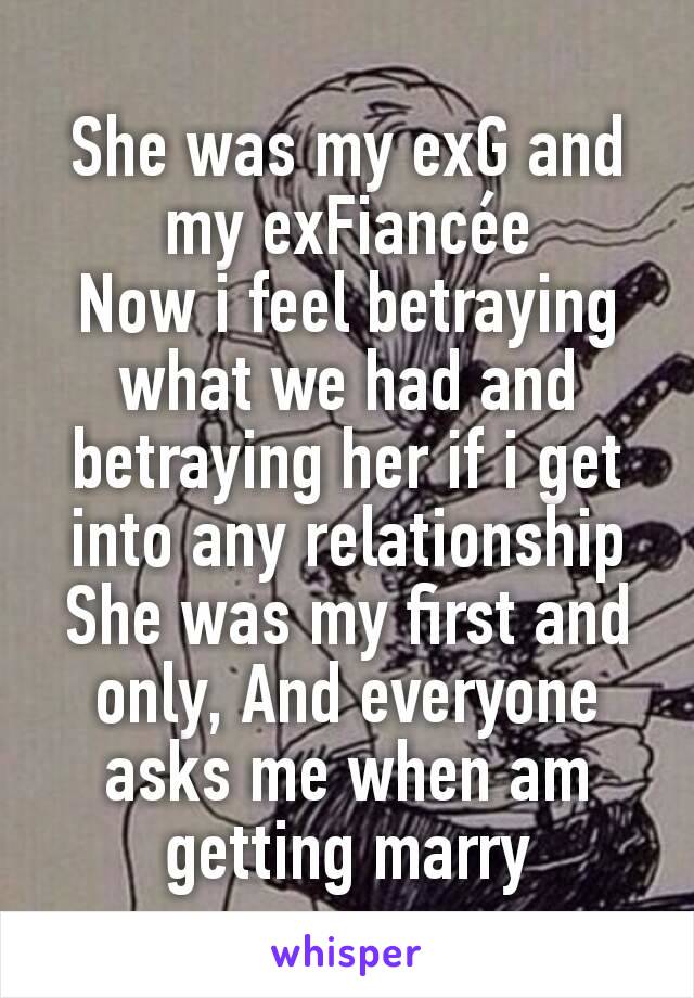 She was my exG and my exFiancée
Now i feel betraying what we had and betraying her if i get into any relationship
She was my first and only, And everyone asks me when am getting marry