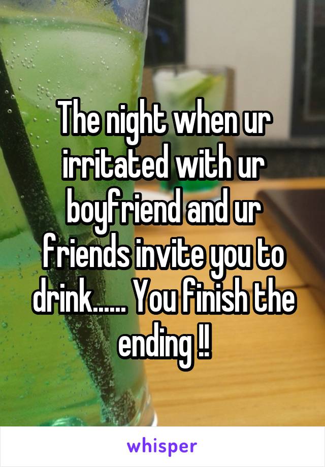 The night when ur irritated with ur boyfriend and ur friends invite you to drink...... You finish the ending !!