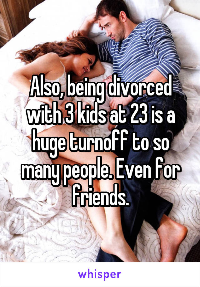 Also, being divorced with 3 kids at 23 is a huge turnoff to so many people. Even for friends.