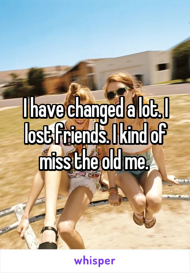 I have changed a lot. I lost friends. I kind of miss the old me. 